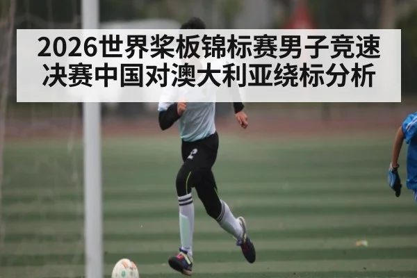 2026世界桨板锦标赛男子竞速决赛中国对澳大利亚绕标分析（kaiyun）
